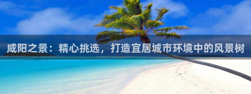 新宝gg注册1956：咸阳之景：精心挑选，打造宜居城市环境中的风景树